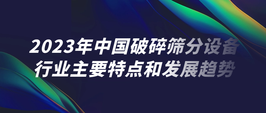 2023年中國破碎篩分設備行業主要特點和發展趨勢